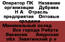 Оператор ПК › Название организации ­ Дубрава Н.А › Отрасль предприятия ­ Оптовые продажи › Минимальный оклад ­ 27 000 - Все города Работа » Вакансии   . Амурская обл.,Завитинский р-н